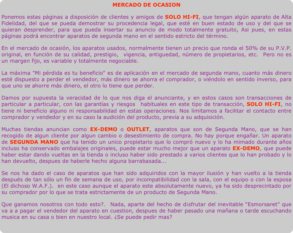 MERCADO DE OCASIONPonemos estas páginas a disposición de clientes y amigos de SOLO HI-FI, que tengan algún aparato de Alta Fidelidad, del que se pueda demostrar su procedencia legal, que esté en buen estado de uso y del que se quieran desprender, para que pueda insertar su anuncio de modo totalmente gratuito, Asi pues, en estas páginas podrá encontrar aparatos de segunda mano en el sentido estricto del término.En el mercado de ocasión, los aparatos usados, normalmente tienen un precio que ronda el 50% de su P.V.P. original, en función de su calidad, prestigio,  vigencia, antiguedad, número de propietarios, etc.  Pero no es un margen fijo, es variable y totalmente negociable. La máxima "Mi pérdida es tu beneficio" es de aplicación en el mercado de segunda mano, cuanto más dinero esté dispuesto a perder el vendedor, más dinero se ahorra el comprador, o viéndolo en sentido inverso, para que uno se ahorre más dinero, el otro lo tiene que perder.
Damos por supuesta la veracidad de lo que nos diga el anunciante, y en estos casos son transacciones de particular a particular, con las garantías y riesgos  habituales en este tipo de transacción, SOLO HI-FI, no tiene ni beneficio alguno ni responsabilidad en estas operaciones. Nos limitamos a facilitar el contacto entre comprador y vendedor y en su caso la audición del producto, previa a su adquisición.
Muchas tiendas anuncian como EX-DEMO o OUTLET, aparatos que son de Segunda Mano, que se han recogido de algun cliente por algun cambio o desestimiento de compra. No hay porque engañar. Un aparato de SEGUNDA MANO que ha tenido un unico propietario que lo compró nuevo y lo ha mimado durante años incluso ha conservado embalajes originales, puede estar mucho mejor que un aparato EX-DEMO, que puede haber estar dando vueltas en la tienda o incluso haber sido prestado a varios clientes que lo han probado y lo han devuelto, despues de haberle hecho alguna barrabasada...
Se nos ha dado el caso de aparatos que han sido adquiridos con la mayor ilusión y han vuelto a la tienda después de tan sólo un fin de semana de uso, por incompatibilidad con la sala, con el equipo o con la esposa (El dichoso W.A.F.).  en este caso aunque el aparato este absolutamente nuevo, ya ha sido desprecintado por su comprador por lo que se trata estrictamente de un producto de Segunda Mano.
Que ganamos nosotros con todo esto?.  Nada, aparte del hecho de d¡sfrutar del inevitable “Esmorsaret” que va a a pagar el vendedor del aparato en cuestion, despues de haber pasado una mañana o tarde escuchando musica en su casa o bien en nuestro local. ¿Se puede pedir mas? 

